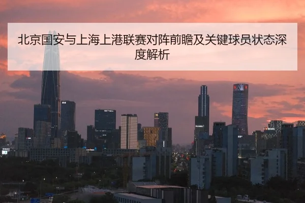 北京国安与上海上港联赛对阵前瞻及关键球员状态深度解析